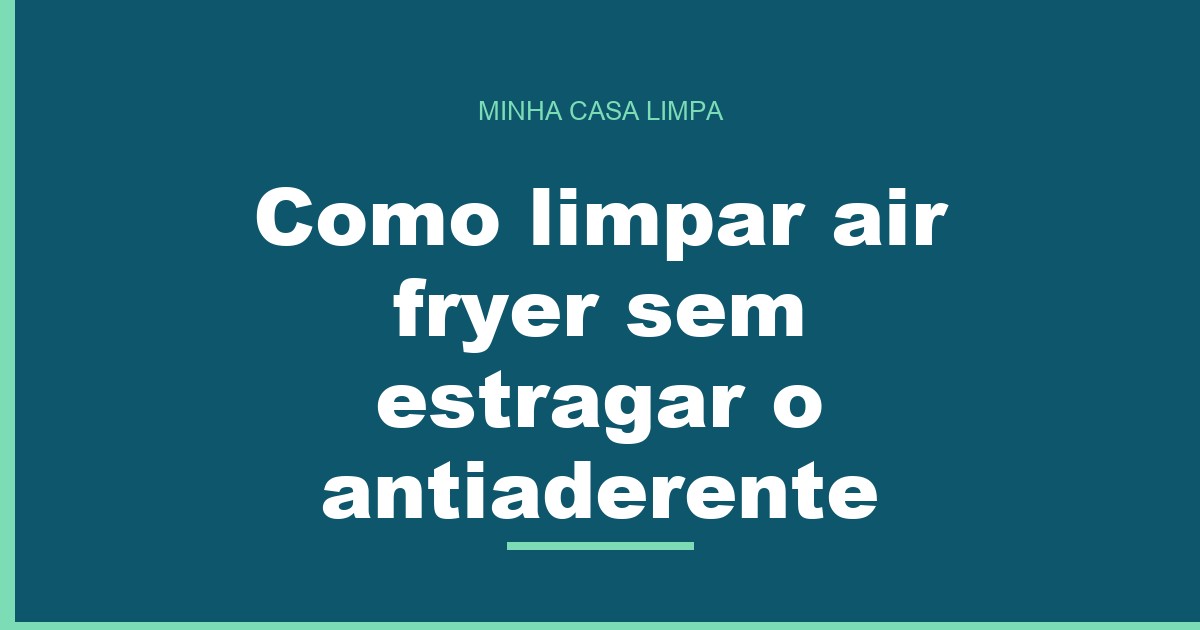 Como limpar air fryer sem estragar o antiaderente